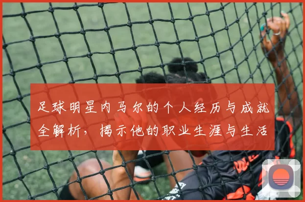 足球明星内马尔的个人经历与成就全解析，揭示他的职业生涯与生活点滴