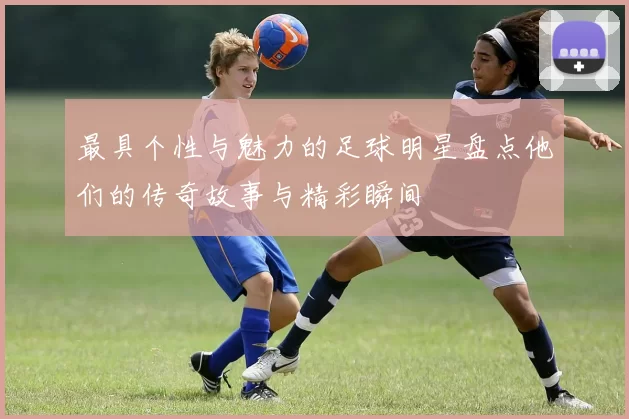 最具个性与魅力的足球明星盘点他们的传奇故事与精彩瞬间