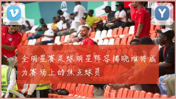 全明星赛足球明星阵容揭晓谁将成为赛场上的焦点球员