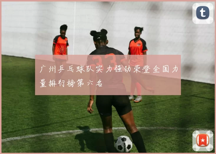 广州乒乓球队实力强劲荣登全国力量排行榜第六名