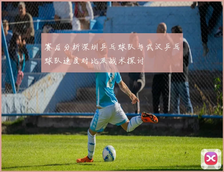 赛后分析深圳乒乓球队与武汉乒乓球队速度对比及战术探讨