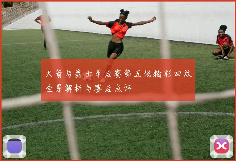 火箭与爵士季后赛第五场精彩回放全景解析与赛后点评