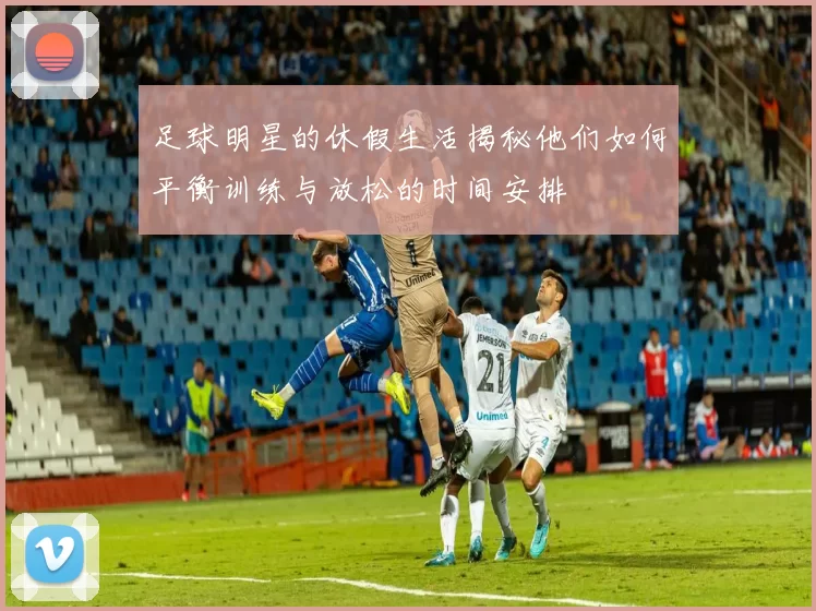 足球明星的休假生活揭秘他们如何平衡训练与放松的时间安排