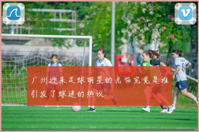 广州迎来足球明星的光临究竟是谁引发了球迷的热议