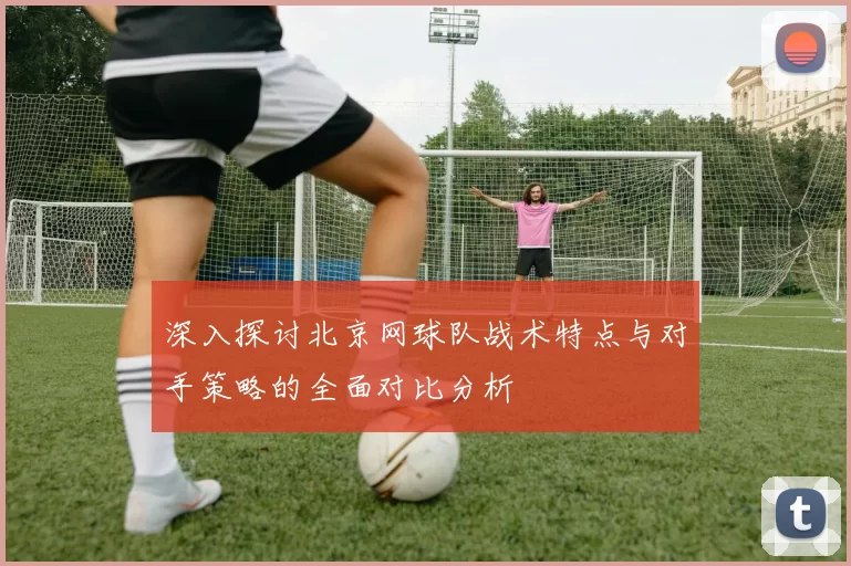 深入探讨北京网球队战术特点与对手策略的全面对比分析