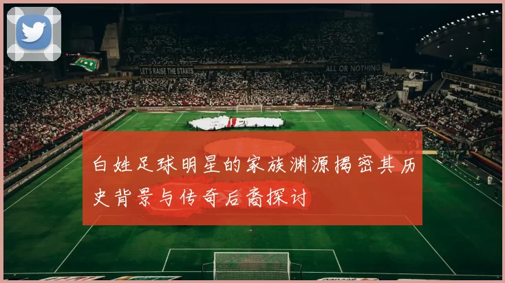 白姓足球明星的家族渊源揭密其历史背景与传奇后裔探讨