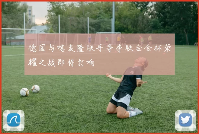德国与喀麦隆联手争夺联合会杯荣耀之战即将打响