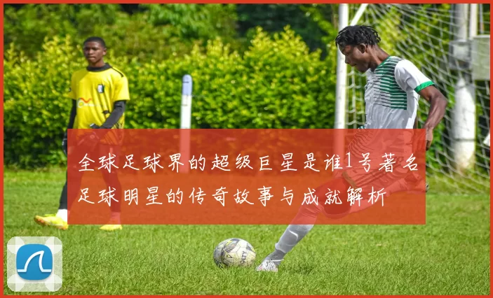 全球足球界的超级巨星是谁1号著名足球明星的传奇故事与成就解析