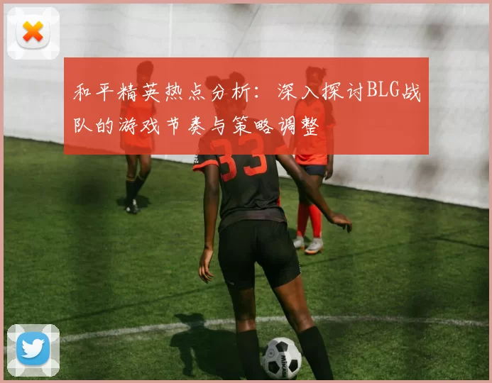 和平精英热点分析：深入探讨BLG战队的游戏节奏与策略调整