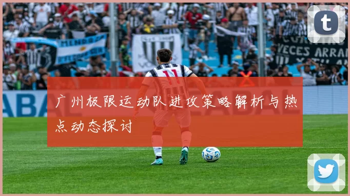 广州极限运动队进攻策略解析与热点动态探讨