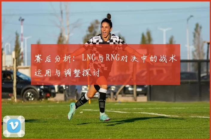 赛后分析：LNG与RNG对决中的战术运用与调整探讨