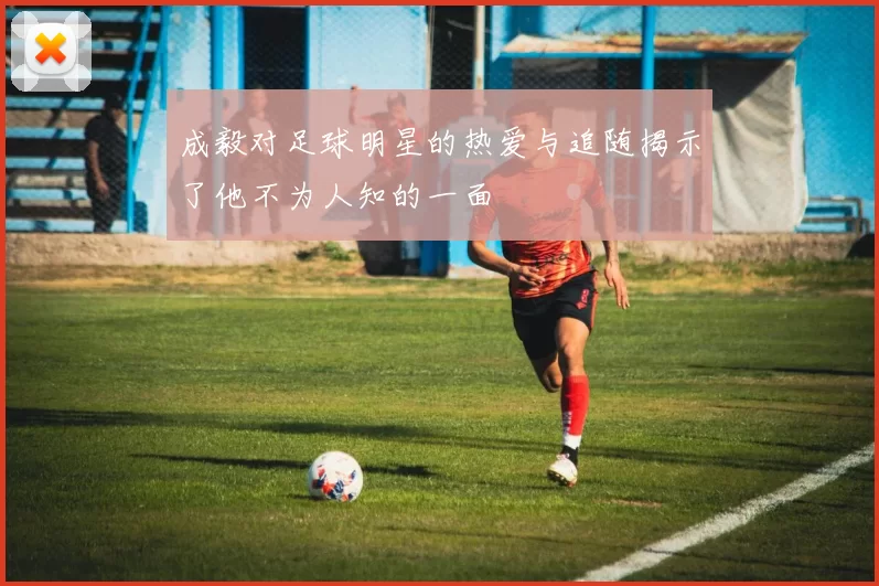 成毅对足球明星的热爱与追随揭示了他不为人知的一面