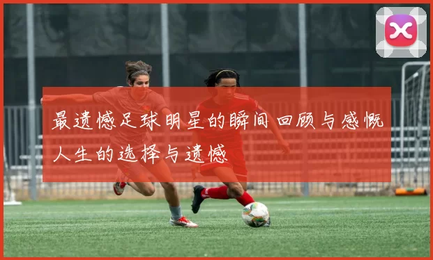 最遗憾足球明星的瞬间回顾与感慨人生的选择与遗憾