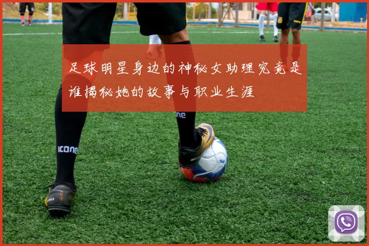 足球明星身边的神秘女助理究竟是谁揭秘她的故事与职业生涯