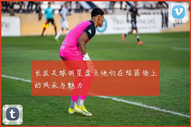 长发足球明星盘点他们在绿茵场上的风采与魅力