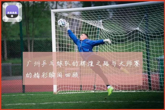 广州乒乓球队的辉煌之路与大师赛的精彩瞬间回顾