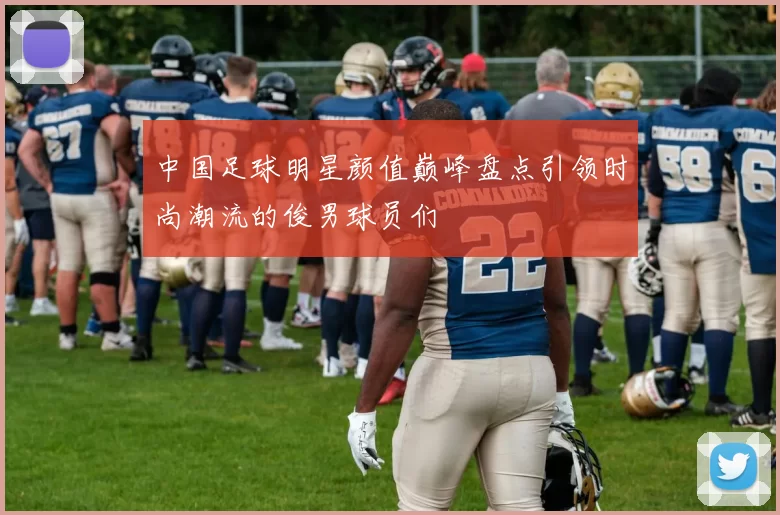 中国足球明星颜值巅峰盘点引领时尚潮流的俊男球员们