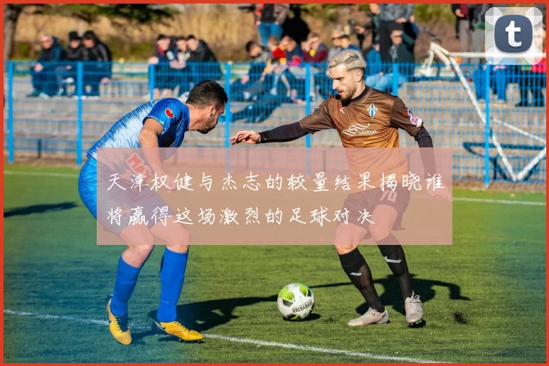 天津权健与杰志的较量结果揭晓谁将赢得这场激烈的足球对决