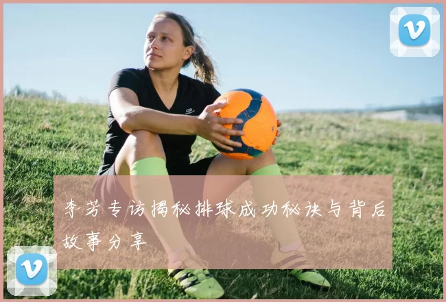 李芳专访揭秘排球成功秘诀与背后故事分享