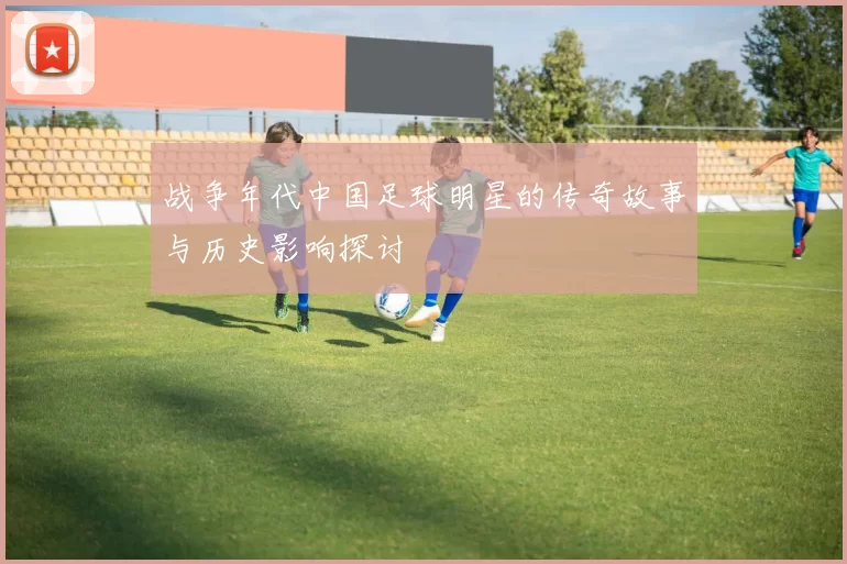 战争年代中国足球明星的传奇故事与历史影响探讨
