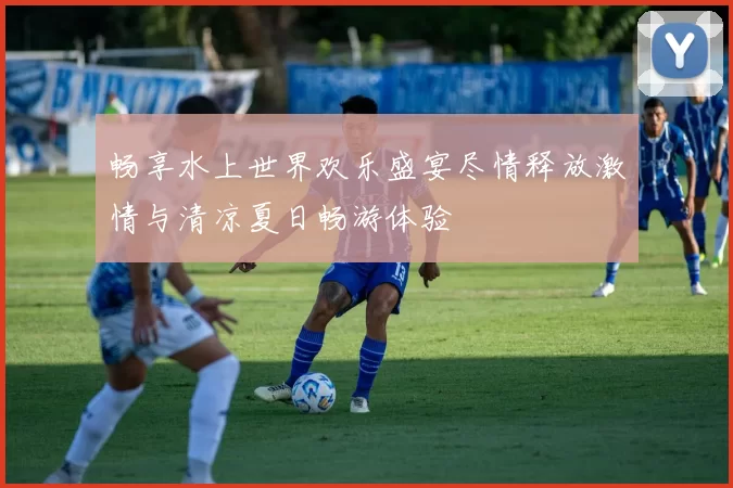畅享水上世界欢乐盛宴尽情释放激情与清凉夏日畅游体验