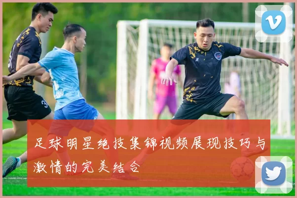 足球明星绝技集锦视频展现技巧与激情的完美结合