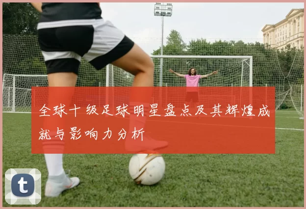 全球十级足球明星盘点及其辉煌成就与影响力分析