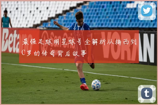 最强足球明星球号全解析从梅西到C罗的传奇背后故事