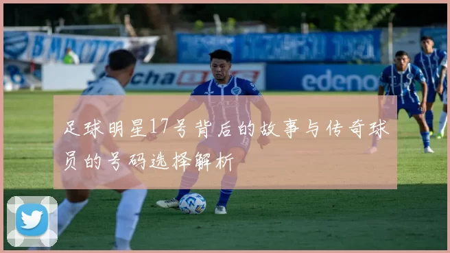 足球明星17号背后的故事与传奇球员的号码选择解析