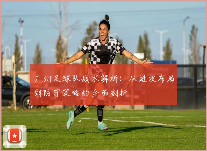 广州足球队战术解析：从进攻布局到防守策略的全面剖析