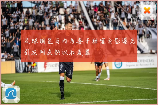 足球明星马内与妻子甜蜜合影曝光引发网友热议和羡慕