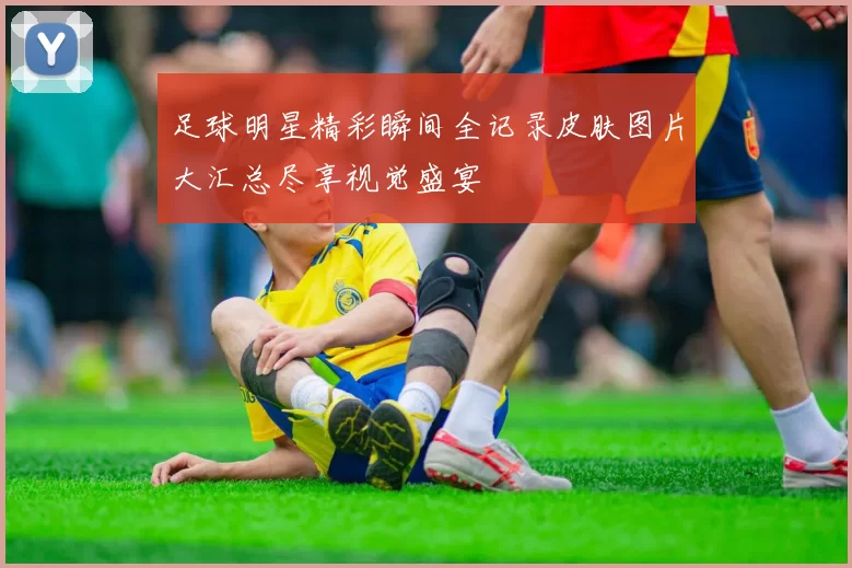 足球明星精彩瞬间全记录皮肤图片大汇总尽享视觉盛宴