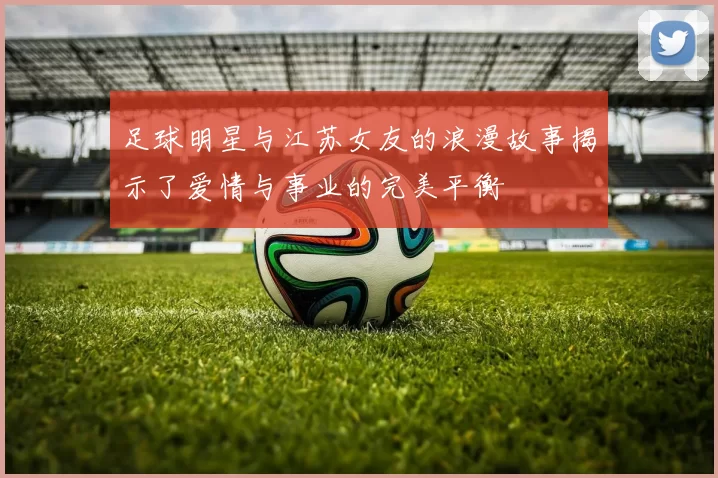 足球明星与江苏女友的浪漫故事揭示了爱情与事业的完美平衡