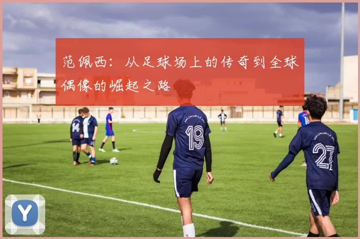范佩西：从足球场上的传奇到全球偶像的崛起之路
