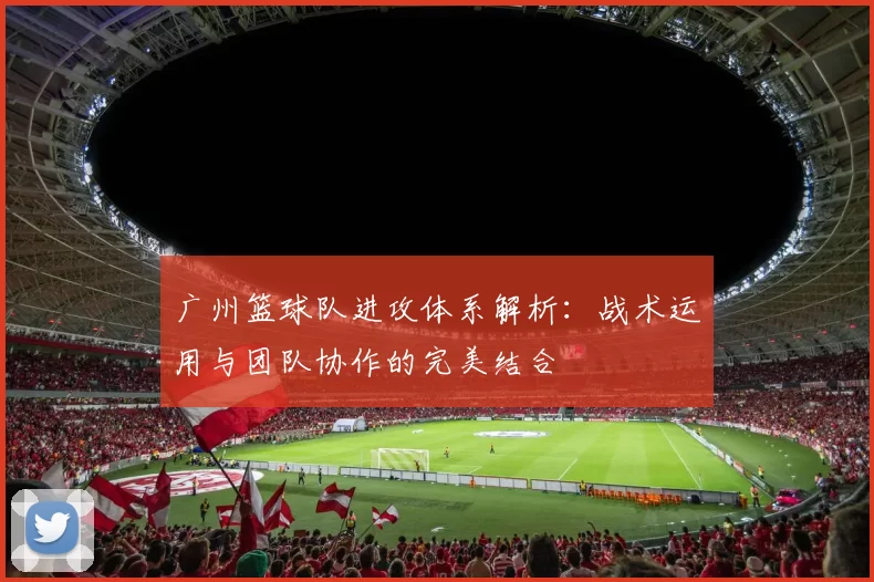 广州篮球队进攻体系解析：战术运用与团队协作的完美结合