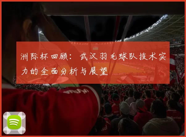 洲际杯回顾：武汉羽毛球队技术实力的全面分析与展望