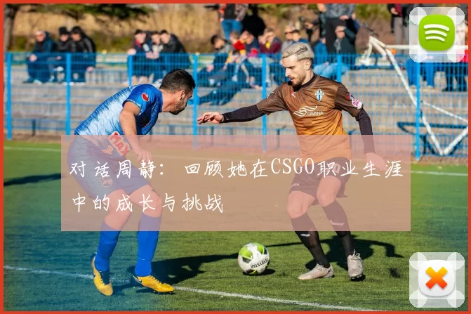 对话周静：回顾她在CSGO职业生涯中的成长与挑战