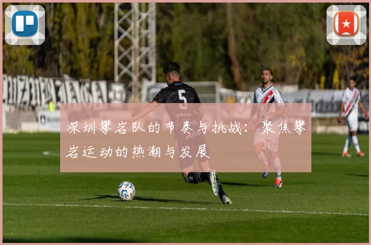 深圳攀岩队的节奏与挑战：聚焦攀岩运动的热潮与发展
