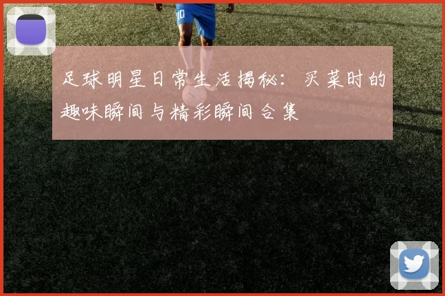 足球明星日常生活揭秘：买菜时的趣味瞬间与精彩瞬间合集