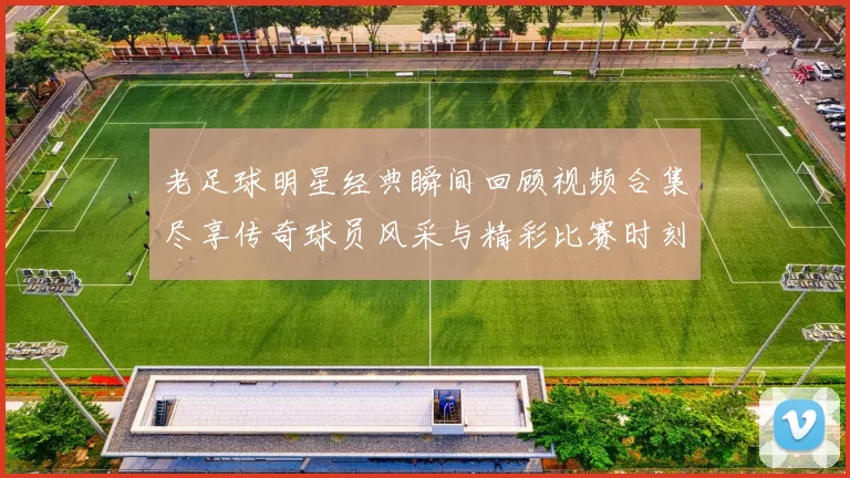 老足球明星经典瞬间回顾视频合集尽享传奇球员风采与精彩比赛时刻