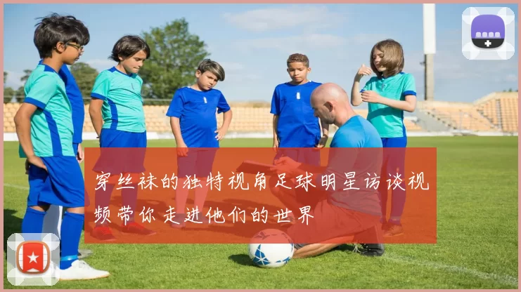 穿丝袜的独特视角足球明星访谈视频带你走进他们的世界