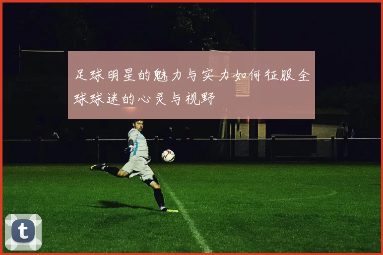 足球明星的魅力与实力如何征服全球球迷的心灵与视野