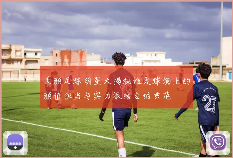 美颜足球明星大揭秘谁是球场上的颜值担当与实力派结合的典范