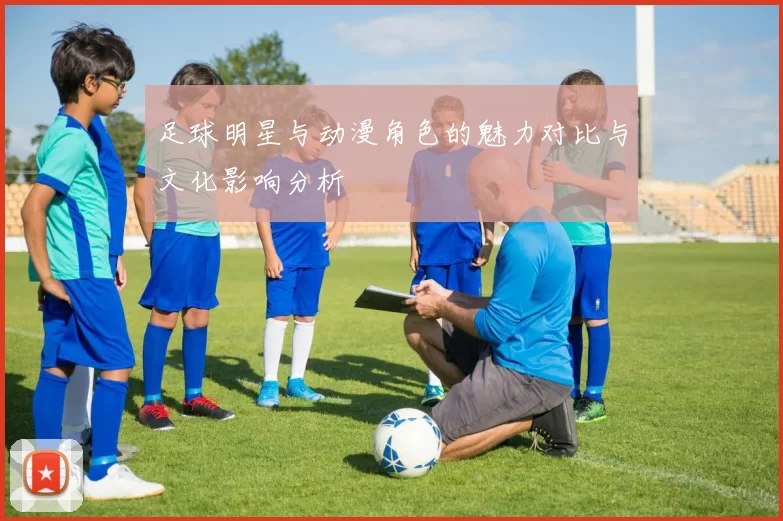 足球明星与动漫角色的魅力对比与文化影响分析
