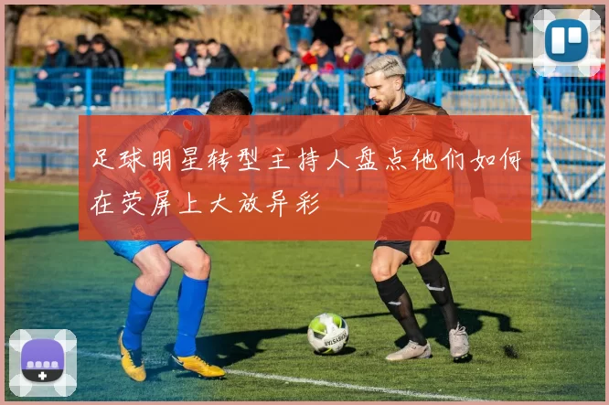 足球明星转型主持人盘点他们如何在荧屏上大放异彩