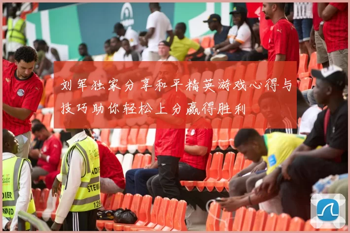 刘军独家分享和平精英游戏心得与技巧助你轻松上分赢得胜利