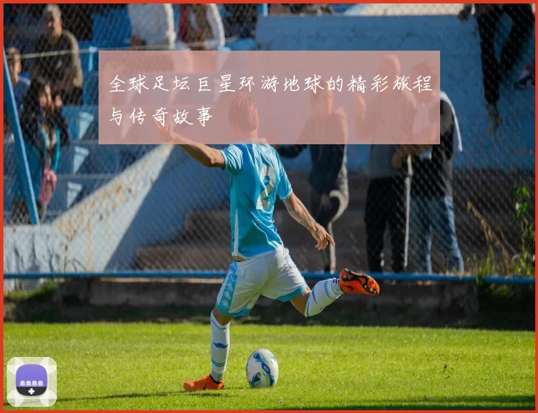 全球足坛巨星环游地球的精彩旅程与传奇故事