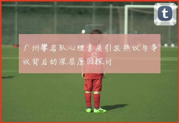 广州攀岩队心理素质引发热议与争议背后的深层原因探讨