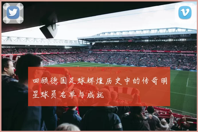 回顾德国足球辉煌历史中的传奇明星球员名单与成就