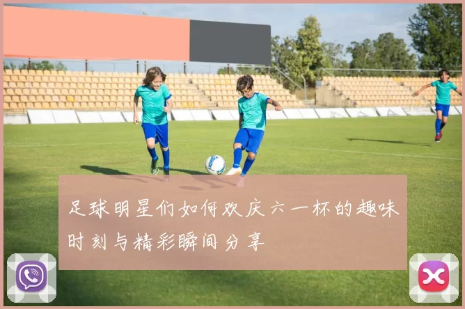 足球明星们如何欢庆六一杯的趣味时刻与精彩瞬间分享
